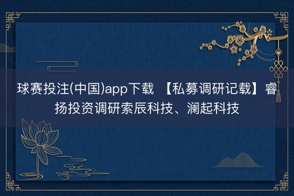 球赛投注(中国)app下载 【私募调研记载】睿扬投资调研索辰科技、澜起科技