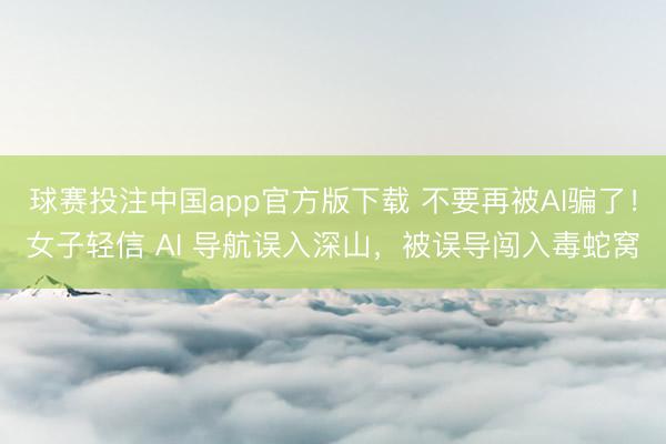 球赛投注中国app官方版下载 不要再被AI骗了！女子轻信 AI 导航误入深山，被误导闯入毒蛇窝