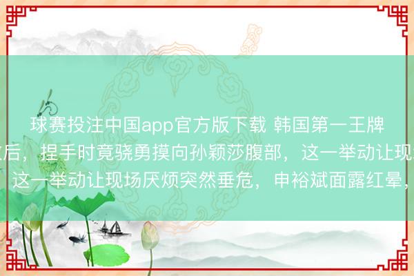 球赛投注中国app官方版下载 韩国第一王牌申裕斌在惨遭八次失败后，捏手时竟骁勇摸向孙颖莎腹部，这一举动让现场厌烦突然垂危，申裕斌面露红晕，难掩痛苦