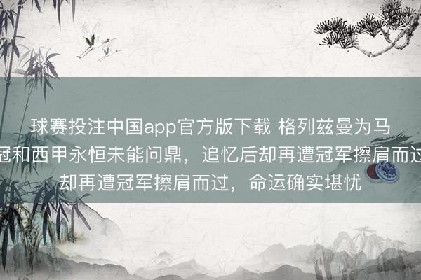 球赛投注中国app官方版下载 格列兹曼为马竞拼了十年，欧冠和西甲永恒未能问鼎，追忆后却再遭冠军擦肩而过，命运确实堪忧