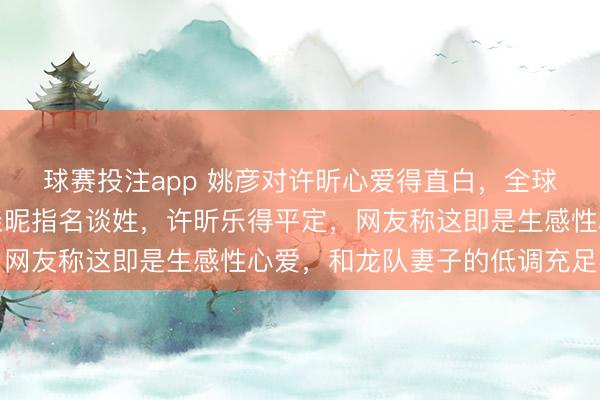 球赛投注app 姚彦对许昕心爱得直白，全球气象也不隐敝，互动亲昵指名谈姓，许昕乐得平定，网友称这即是生感性心爱，和龙队妻子的低调充足不同