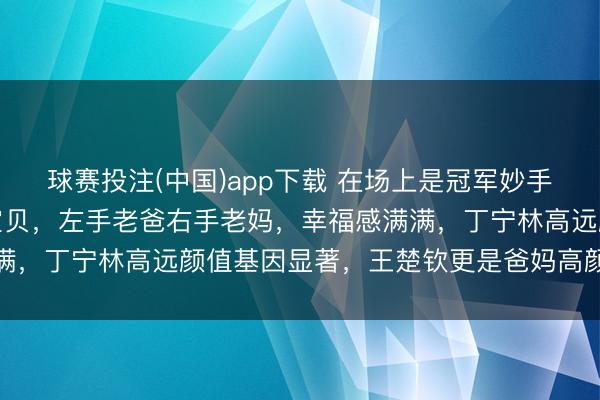 球赛投注(中国)app下载 在场上是冠军妙手，回家却形成爸妈的小宝贝，左手老爸右手老妈，幸福感满满，丁宁林高远颜值基因显著，王楚钦更是爸妈高颜值的孤高