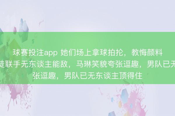 球赛投注app 她们场上拿球拍抡，教悔颜料吓东谈主，师徒联手无东谈主能敌，马琳笑貌夸张逗趣，男队已无东谈主顶得住