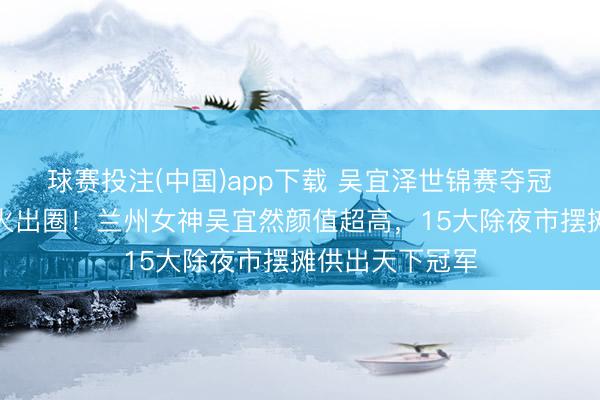 球赛投注(中国)app下载 吴宜泽世锦赛夺冠后，机车姐姐火出圈！兰州女神吴宜然颜值超高，15大除夜市摆摊供出天下冠军