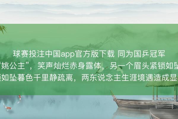 球赛投注中国app官方版下载 同为国乒冠军老婆，一个活成寂静“姚公主”，笑声灿烂赤身露体，另一个眉头紧锁如坠暮色千里静疏离，两东说念主生涯境遇造成显着对比令东说念主深想