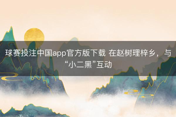 球赛投注中国app官方版下载 在赵树理梓乡,与“小二黑”互动