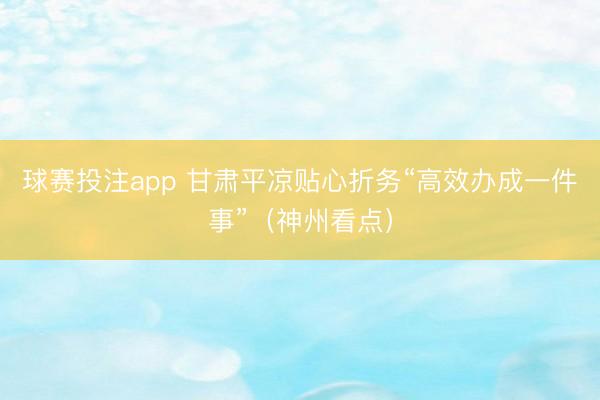 球赛投注app 甘肃平凉贴心折务“高效办成一件事”（神州看点）