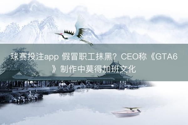 球赛投注app 假冒职工抹黑？CEO称《GTA6》制作中莫得加班文化
