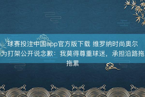 球赛投注中国app官方版下载 维罗纳时尚奥尔班为打架公开说念歉：我莫得尊重球迷，承担沿路拖累