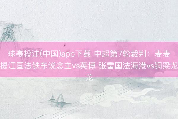 球赛投注(中国)app下载 中超第7轮裁判：麦麦提江国法铁东说念主vs英博 张雷国法海港vs铜梁龙