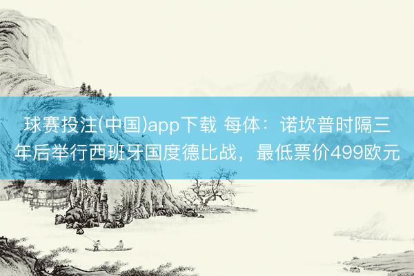 球赛投注(中国)app下载 每体：诺坎普时隔三年后举行西班牙国度德比战，最低票价499欧元