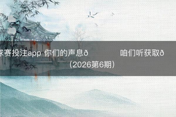 球赛投注app 你们的声息🎙️咱们听获取💙 （2026第6期）