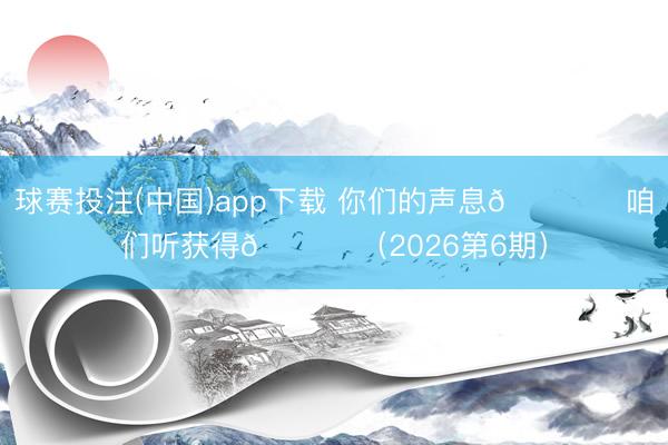 球赛投注(中国)app下载 你们的声息🎙️咱们听获得💙 （2026第6期）