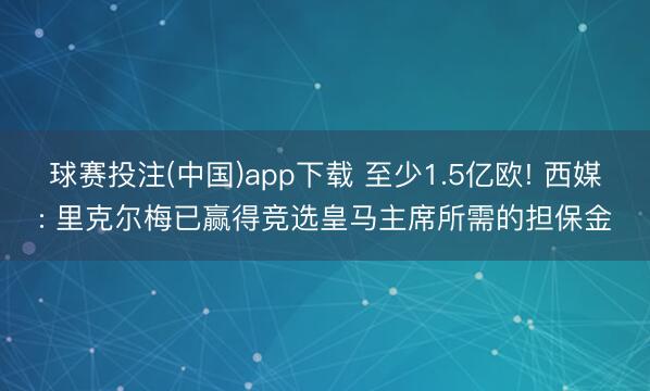 球赛投注(中国)app下载 至少1.5亿欧! 西媒: 里克尔梅已赢得竞选皇马主席所需的担保金