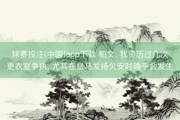 球赛投注(中国)app下载 帕文: 我资历过几次更衣室争执， 尤其在皇马发扬欠安时确乎会发生