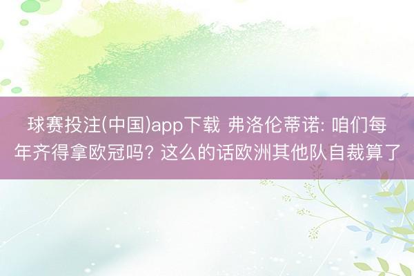 球赛投注(中国)app下载 弗洛伦蒂诺: 咱们每年齐得拿欧冠吗? 这么的话欧洲其他队自裁算了