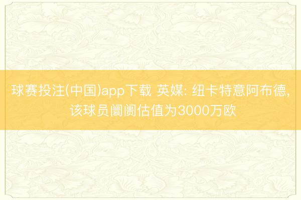 球赛投注(中国)app下载 英媒: 纽卡特意阿布德， 该球员阛阓估值为3000万欧