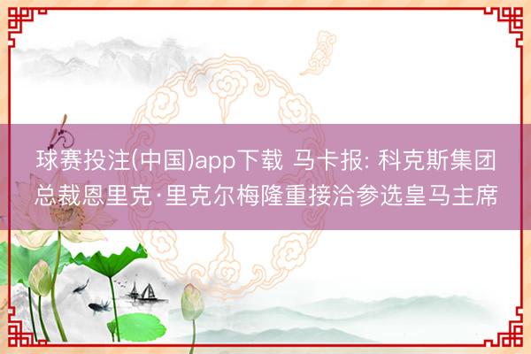 球赛投注(中国)app下载 马卡报: 科克斯集团总裁恩里克·里克尔梅隆重接洽参选皇马主席