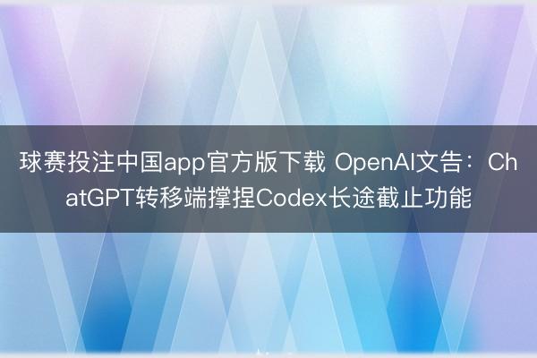 球赛投注中国app官方版下载 OpenAI文告：ChatGPT转移端撑捏Codex长途截止功能