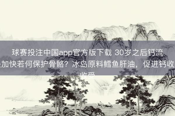 球赛投注中国app官方版下载 30岁之后钙流失加快若何保护骨骼？冰岛原料鳕鱼肝油，促进钙收受