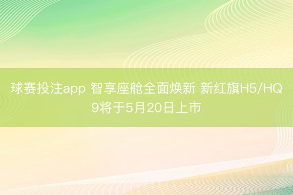 球赛投注app 智享座舱全面焕新 新红旗H5/HQ9将于5月20日上市