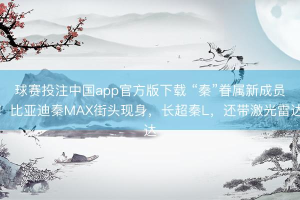 球赛投注中国app官方版下载 “秦”眷属新成员！比亚迪秦MAX街头现身，长超秦L，还带激光雷达