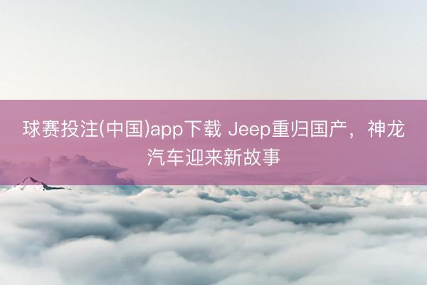 球赛投注(中国)app下载 Jeep重归国产，神龙汽车迎来新故事