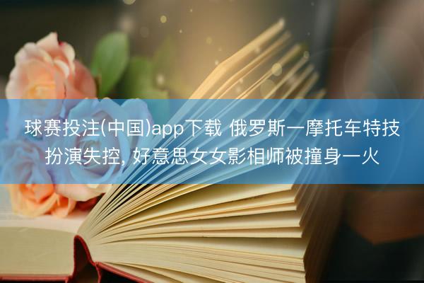 球赛投注(中国)app下载 俄罗斯一摩托车特技扮演失控， 好意思女女影相师被撞身一火