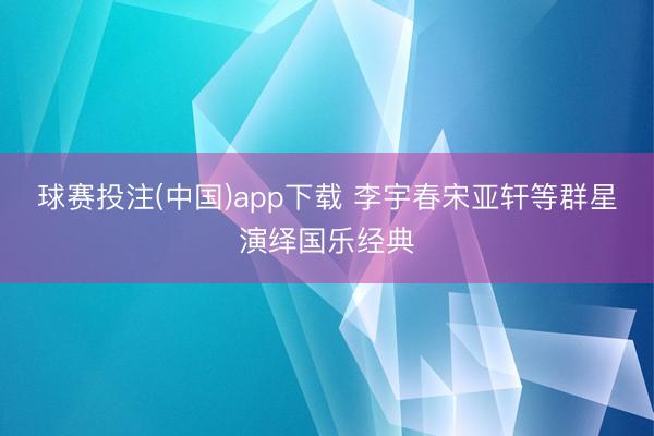 球赛投注(中国)app下载 李宇春宋亚轩等群星演绎国乐经典