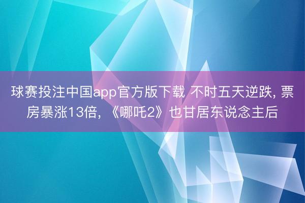 球赛投注中国app官方版下载 不时五天逆跌， 票房暴涨13倍， 《哪吒2》也甘居东说念主后