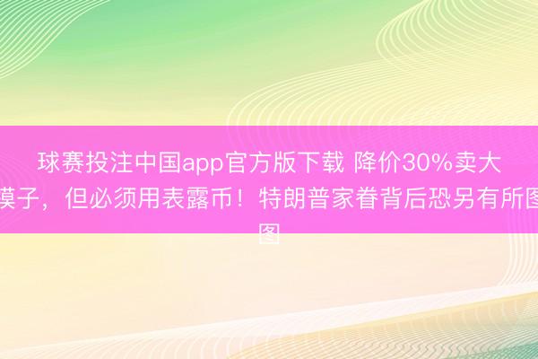 球赛投注中国app官方版下载 降价30%卖大模子，但必须用表露币！特朗普家眷背后恐另有所图
