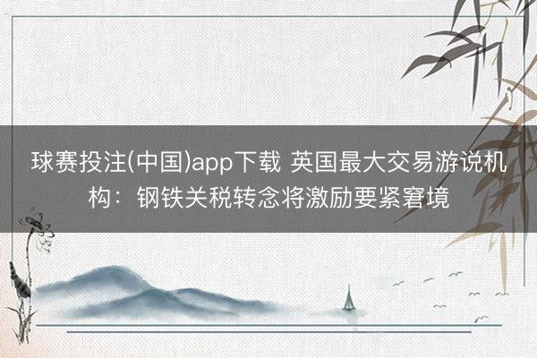 球赛投注(中国)app下载 英国最大交易游说机构：钢铁关税转念将激励要紧窘境