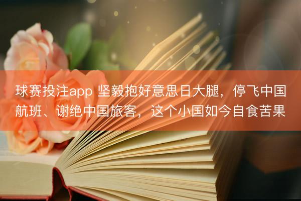 球赛投注app 坚毅抱好意思日大腿，停飞中国航班、谢绝中国旅客，这个小国如今自食苦果