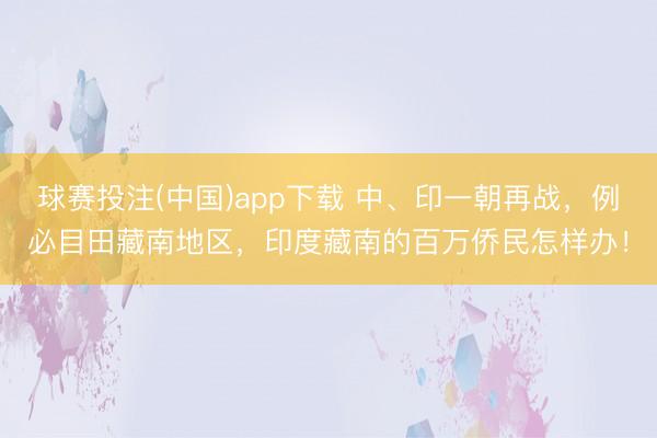 球赛投注(中国)app下载 中、印一朝再战,例必目田藏南地区,印度藏南的百万侨民怎样办!