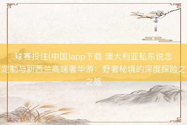 球赛投注(中国)app下载 澳大利亚私东说念主定制与新西兰高端奢华游：野奢秘境的深度探险之旅