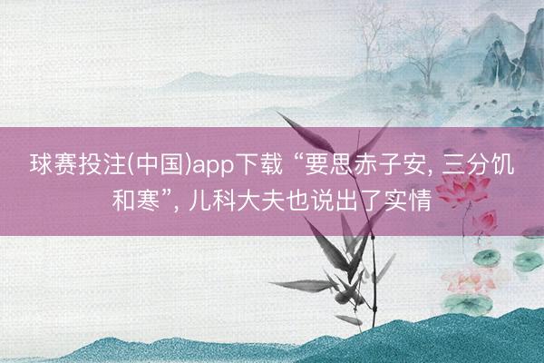 球赛投注(中国)app下载 “要思赤子安， 三分饥和寒”， 儿科大夫也说出了实情