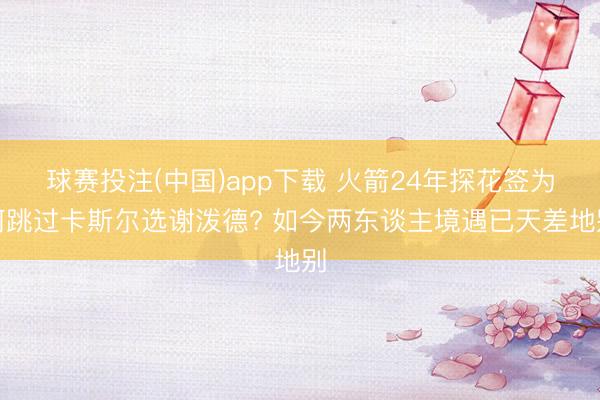 球赛投注(中国)app下载 火箭24年探花签为何跳过卡斯尔选谢泼德? 如今两东谈主境遇已天差地别