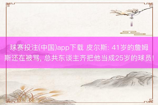 球赛投注(中国)app下载 皮尔斯: 41岁的詹姆斯还在被骂, 总共东谈主齐把他当成25岁的球员!