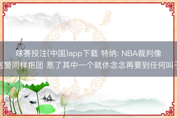 球赛投注(中国)app下载 特纳: NBA裁判像巡警同样抱团 惹了其中一个就休念念再要到任何叫子