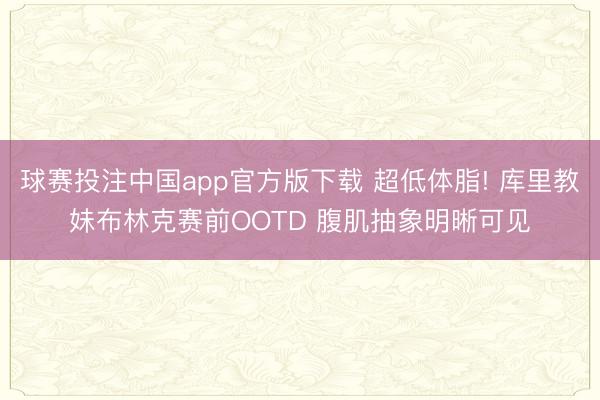 球赛投注中国app官方版下载 超低体脂! 库里教妹布林克赛前OOTD 腹肌抽象明晰可见