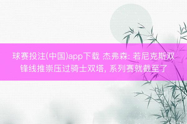 球赛投注(中国)app下载 杰弗森: 若尼克斯双锋线推崇压过骑士双塔， 系列赛就截至了