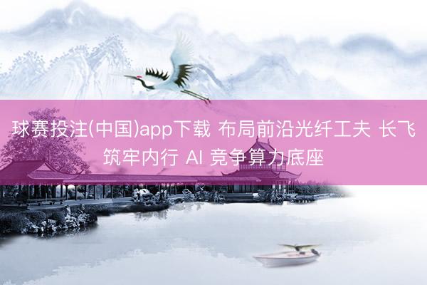 球赛投注(中国)app下载 布局前沿光纤工夫 长飞筑牢内行 AI 竞争算力底座