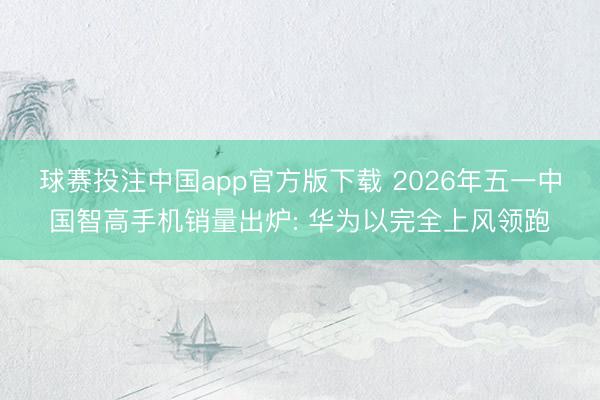 球赛投注中国app官方版下载 2026年五一中国智高手机销量出炉: 华为以完全上风领跑