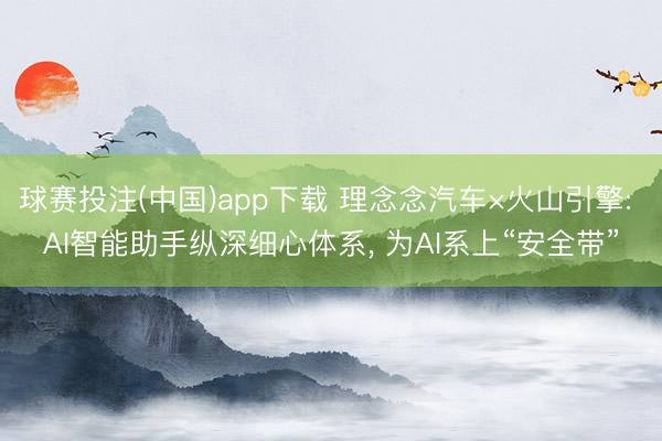 球赛投注(中国)app下载 理念念汽车×火山引擎: AI智能助手纵深细心体系, 为AI系上“安全带”