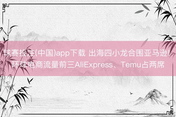 球赛投注(中国)app下载 出海四小龙合围亚马逊! 环球电商流量前三AliExpress、Temu占两席