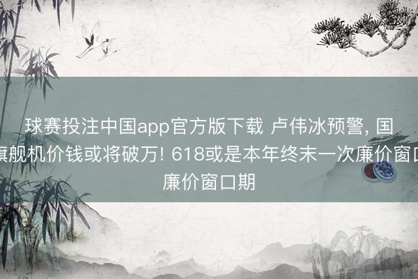 球赛投注中国app官方版下载 卢伟冰预警， 国产旗舰机价钱或将破万! 618或是本年终末一次廉价窗口期