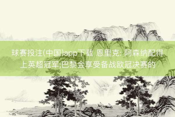 球赛投注(中国)app下载 恩里克: 阿森纳配得上英超冠军;巴黎会享受备战欧冠决赛的