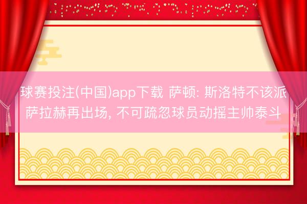 球赛投注(中国)app下载 萨顿: 斯洛特不该派萨拉赫再出场， 不可疏忽球员动摇主帅泰斗