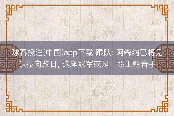球赛投注(中国)app下载 跟队: 阿森纳已将见识投向改日, 这座冠军或是一段王朝着手