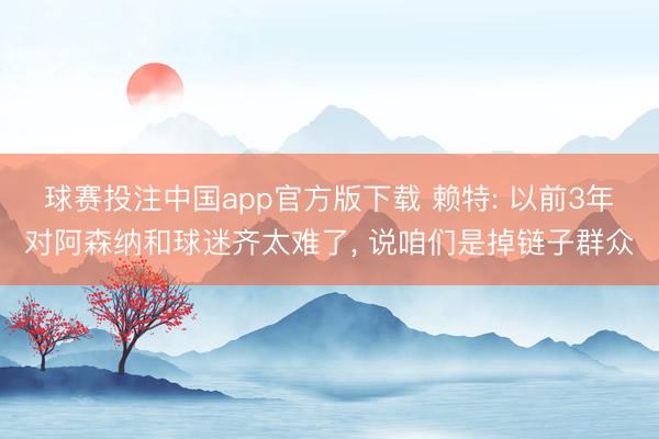 球赛投注中国app官方版下载 赖特: 以前3年对阿森纳和球迷齐太难了， 说咱们是掉链子群众